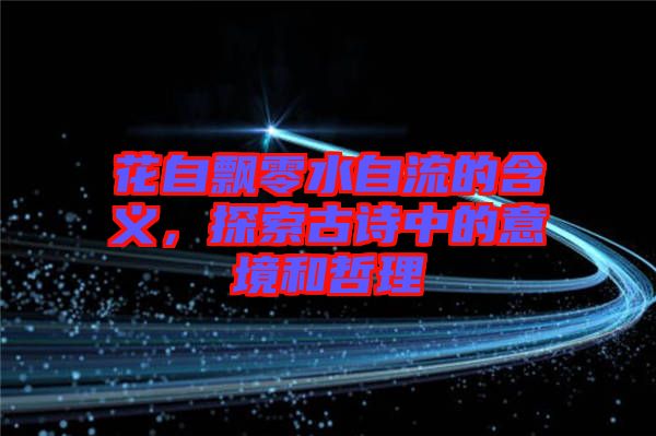 花自飄零水自流的含義，探索古詩中的意境和哲理
