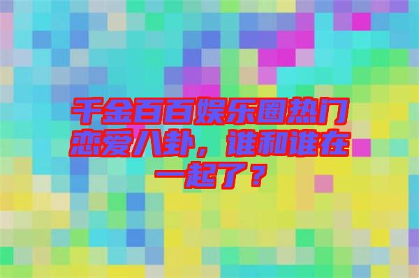 千金百百娛樂(lè)圈熱門(mén)戀愛(ài)八卦，誰(shuí)和誰(shuí)在一起了？