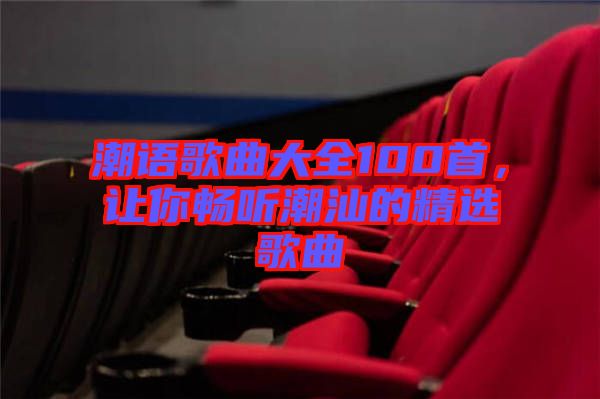 潮語(yǔ)歌曲大全100首，讓你暢聽潮汕的精選歌曲
