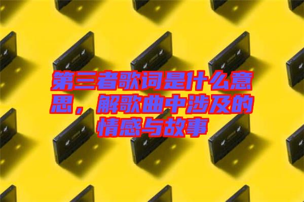 第三者歌詞是什么意思，解歌曲中涉及的情感與故事