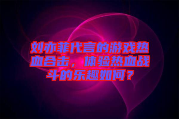 劉亦菲代言的游戲熱血合擊，體驗(yàn)熱血戰(zhàn)斗的樂(lè)趣如何？