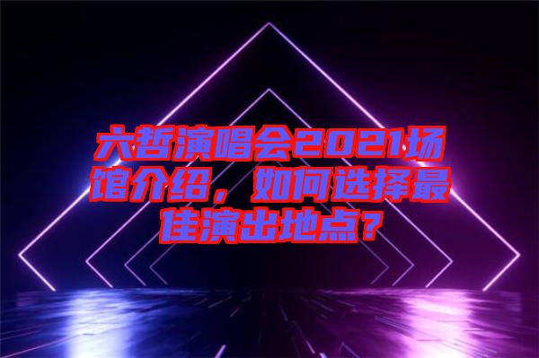 六哲演唱會(huì)2021場(chǎng)館介紹，如何選擇最佳演出地點(diǎn)？