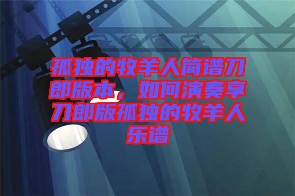 孤獨的牧羊人簡譜刀郎版本，如何演奏享刀郎版孤獨的牧羊人樂譜