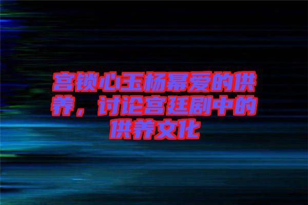 宮鎖心玉楊冪愛(ài)的供養(yǎng)，討論宮廷劇中的供養(yǎng)文化
