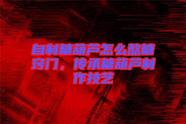 自制糖葫蘆怎么熬糖竅門，傳承糖葫蘆制作技藝