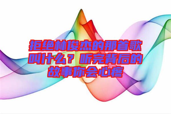 拒絕林俊杰的那首歌叫什么？聽完背后的故事你會心疼