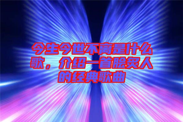 今生今世不離是什么歌，介紹一首膾炙人的經(jīng)典歌曲