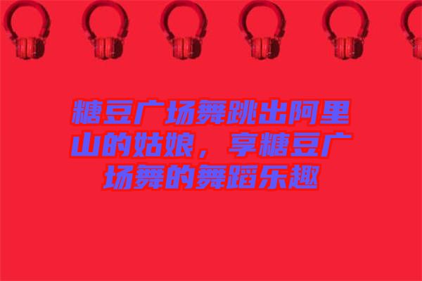 糖豆廣場舞跳出阿里山的姑娘，享糖豆廣場舞的舞蹈樂趣