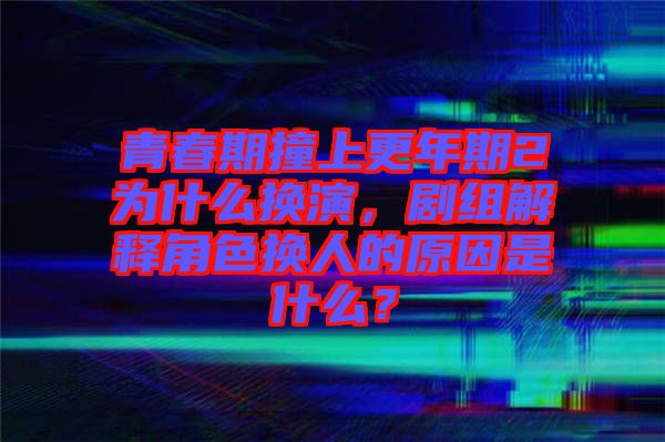 青春期撞上更年期2為什么換演，劇組解釋角色換人的原因是什么？