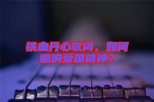 鐵血丹心歌詞，如何唱響愛國(guó)精神？