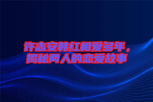 許志安韓紅相愛多年，揭秘兩人的戀愛故事
