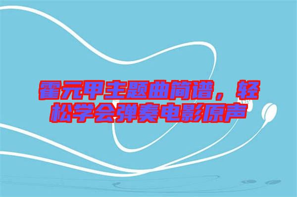 霍元甲主題曲簡譜，輕松學(xué)會(huì)彈奏電影原聲