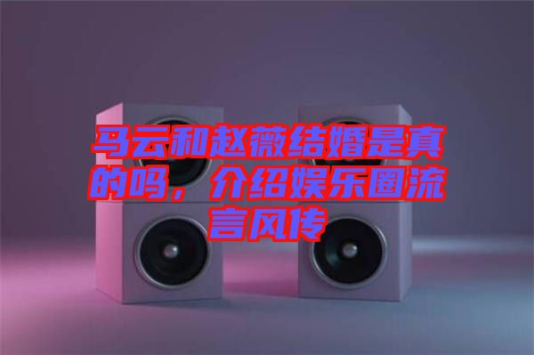 馬云和趙薇結婚是真的嗎，介紹娛樂圈流言風傳