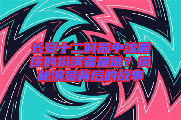 長(zhǎng)安十二時(shí)辰中沈眉莊的扮演者是誰(shuí)？揭秘演員背后的故事