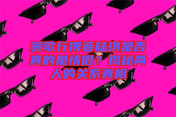 驪歌行傅音陸琪是否真的是情侶？揭秘兩人的關(guān)系真相