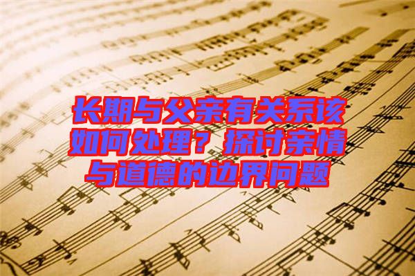 長期與父親有關系該如何處理？探討親情與道德的邊界問題