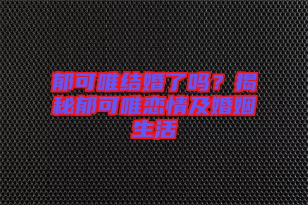 郁可唯結(jié)婚了嗎？揭秘郁可唯戀情及婚姻生活
