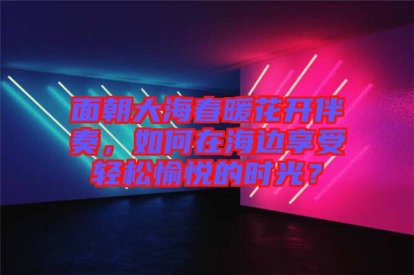 面朝大海春暖花開伴奏，如何在海邊享受輕松愉悅的時光？