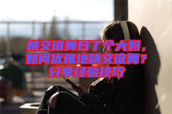 跳交誼舞日了個(gè)大媽，如何優(yōu)雅地跳交誼舞？分享經(jīng)驗(yàn)技巧