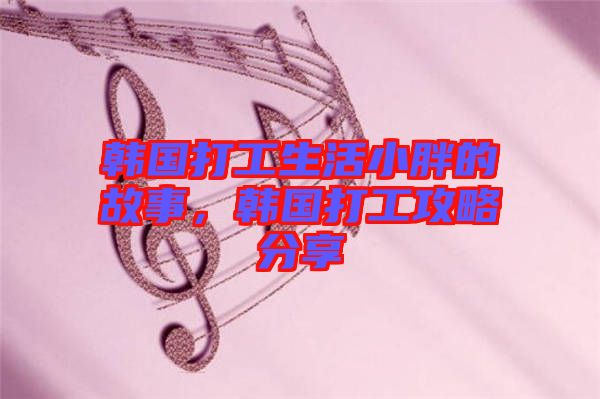韓國打工生活小胖的故事，韓國打工攻略分享