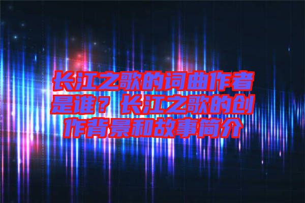 長(zhǎng)江之歌的詞曲作者是誰？長(zhǎng)江之歌的創(chuàng)作背景和故事簡(jiǎn)介
