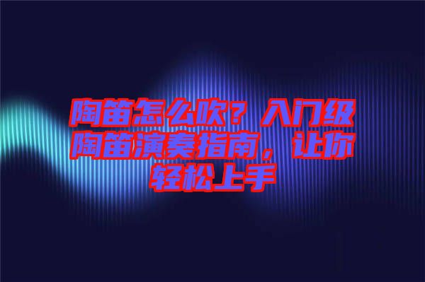 陶笛怎么吹？入門級陶笛演奏指南，讓你輕松上手