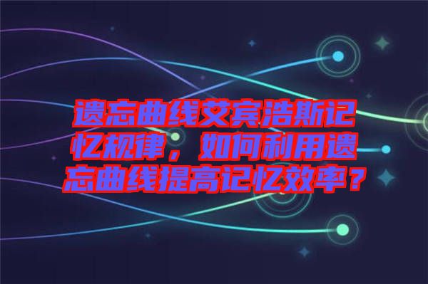 遺忘曲線艾賓浩斯記憶規(guī)律，如何利用遺忘曲線提高記憶效率？