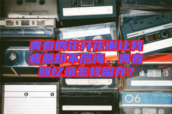 青春的花開花謝讓我疲憊卻不后悔，青春回憶錄怎樣留存？