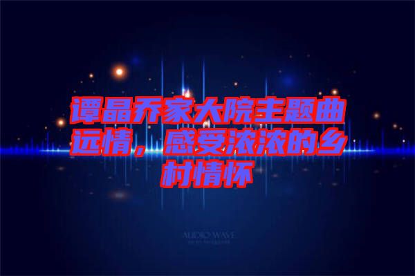 譚晶喬家大院主題曲遠(yuǎn)情，感受濃濃的鄉(xiāng)村情懷
