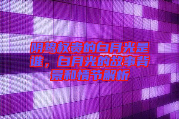 陰鷙權貴的白月光是誰，白月光的故事背景和情節(jié)解析