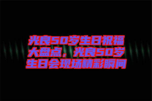 光良50歲生日祝福大盤點，光良50歲生日會現(xiàn)場精彩瞬間