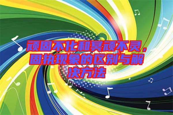頑固不化和冥頑不靈，固執(zhí)現(xiàn)象的區(qū)別與解決方法