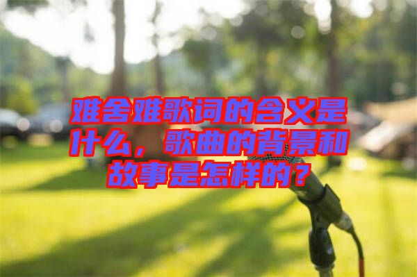 難舍難歌詞的含義是什么，歌曲的背景和故事是怎樣的？