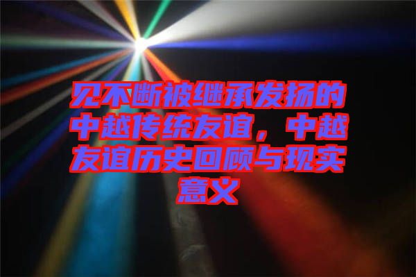 見不斷被繼承發(fā)揚(yáng)的中越傳統(tǒng)友誼，中越友誼歷史回顧與現(xiàn)實(shí)意義
