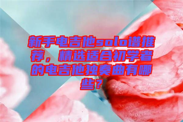 新手電吉他solo譜推薦，精選適合初學者的電吉他獨奏曲有哪些？
