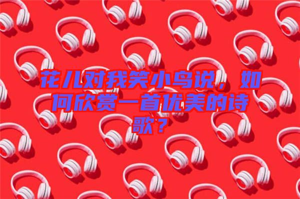 花兒對我笑小鳥說，如何欣賞一首優(yōu)美的詩歌？