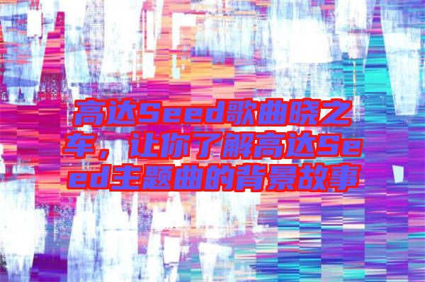 高達(dá)Seed歌曲曉之車，讓你了解高達(dá)Seed主題曲的背景故事