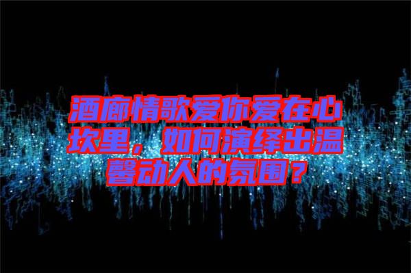 酒廊情歌愛你愛在心坎里，如何演繹出溫馨動人的氛圍？
