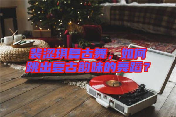 裴澀琪復(fù)古舞，如何跳出復(fù)古韻味的舞蹈？