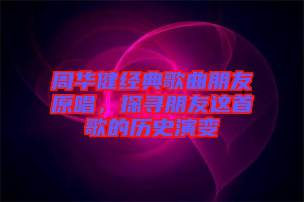 周華健經(jīng)典歌曲朋友原唱，探尋朋友這首歌的歷史演變