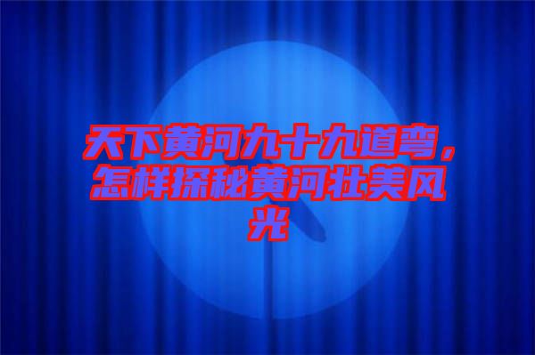 天下黃河九十九道彎，怎樣探秘黃河壯美風光