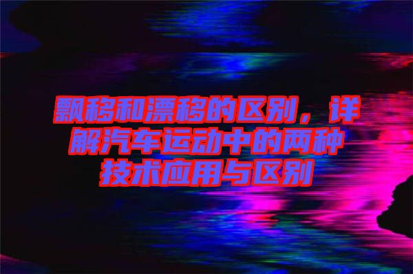 飄移和漂移的區(qū)別，詳解汽車運動中的兩種技術(shù)應(yīng)用與區(qū)別