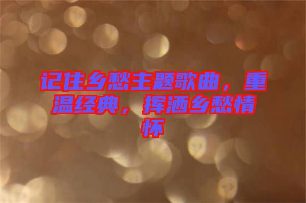 記住鄉(xiāng)愁主題歌曲，重溫經(jīng)典，揮灑鄉(xiāng)愁情懷