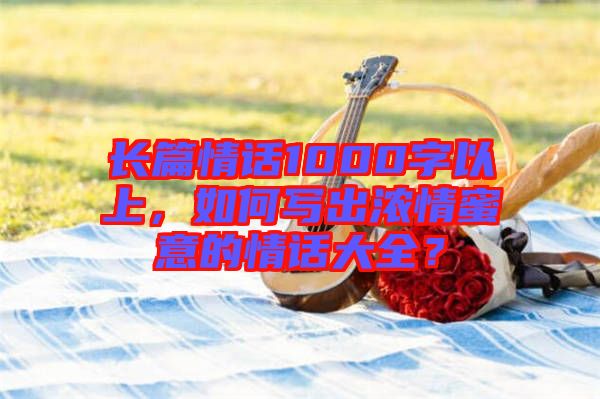 長篇情話1000字以上，如何寫出濃情蜜意的情話大全？