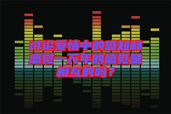 討論愛情中的感知和感覺一萬年的感覺是相互的嗎？