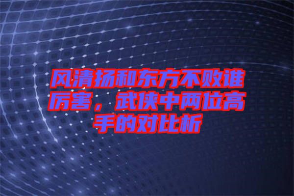 風(fēng)清揚(yáng)和東方不敗誰(shuí)厲害，武俠中兩位高手的對(duì)比析