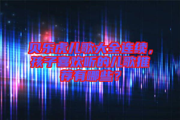貝樂虎兒歌大全連續(xù)，孩子喜歡聽的兒歌推薦有哪些？