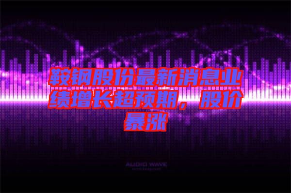 鞍鋼股份最新消息業(yè)績增長超預(yù)期，股價暴漲