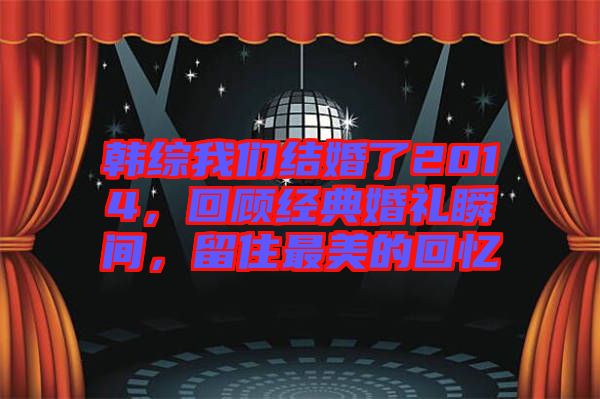 韓綜我們結(jié)婚了2014，回顧經(jīng)典婚禮瞬間，留住最美的回憶