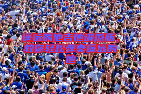 遙遠(yuǎn)的他吉他譜原版，教你輕松彈奏遙遠(yuǎn)的他